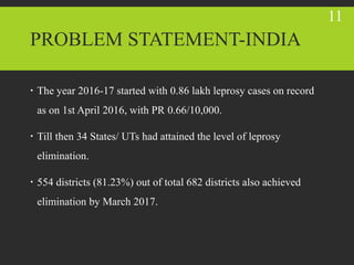PROBLEM STATEMENT-INDIA
 The year 2016-17 started with 0.86 lakh leprosy cases on record
as on 1st April 2016, with PR 0.66/10,000.
 Till then 34 States/ UTs had attained the level of leprosy
elimination.
 554 districts (81.23%) out of total 682 districts also achieved
elimination by March 2017.
11
 