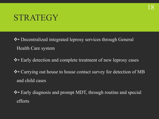 STRATEGY
• Decentralized integrated leprosy services through General
Health Care system
• Early detection and complete treatment of new leprosy cases
• Carrying out house to house contact survey for detection of MB
and child cases
• Early diagnosis and prompt MDT, through routine and special
efforts
18
 