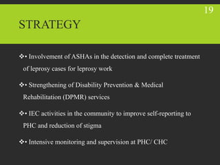 STRATEGY
• Involvement of ASHAs in the detection and complete treatment
of leprosy cases for leprosy work
• Strengthening of Disability Prevention & Medical
Rehabilitation (DPMR) services
• IEC activities in the community to improve self-reporting to
PHC and reduction of stigma
• Intensive monitoring and supervision at PHC/ CHC
19
 