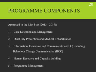 PROGRAMME COMPONENTS
Approved in the 12th Plan (2013 - 2017):
1. Case Detection and Management
2. Disability Prevention and Medical Rehabilitation
3. Information, Education and Communication (IEC) including
Behaviour Change Communication (BCC)
4. Human Resource and Capacity building
5. Programme Management
20
 