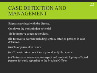 CASE DETECTION AND
MANAGEMENT
Stigma associated with the disease.
Cut down the transmission potential
(i) To improve access to services.
(ii) To involve women including leprosy affected persons in case
detection.
(iii) To organize skin camps.
(iv) To undertake contact survey to identify the source.
(v) To increase awareness, to suspect and motivate leprosy affected
persons for early reporting to the Medical Officer.
22
 