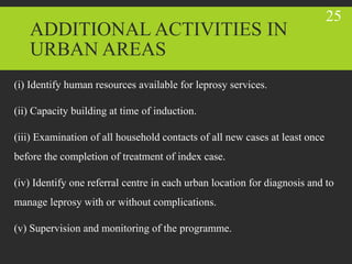 ADDITIONAL ACTIVITIES IN
URBAN AREAS
(i) Identify human resources available for leprosy services.
(ii) Capacity building at time of induction.
(iii) Examination of all household contacts of all new cases at least once
before the completion of treatment of index case.
(iv) Identify one referral centre in each urban location for diagnosis and to
manage leprosy with or without complications.
(v) Supervision and monitoring of the programme.
25
 