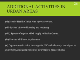 (vi) Mobile Health Clinics with leprosy services.
(vii) System of record keeping and reporting.
(viii) System of regular MDT supply to Health Centre.
(ix) Procure additional requirement
(x) Organise sensitization meetings for IEC and advocacy, participate in
exhibitions, quiz competition for awareness to reduce stigma.
ADDITIONAL ACTIVITIES IN
URBAN AREAS
26
 
