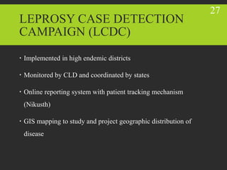 LEPROSY CASE DETECTION
CAMPAIGN (LCDC)
 Implemented in high endemic districts
 Monitored by CLD and coordinated by states
 Online reporting system with patient tracking mechanism
(Nikusth)
 GIS mapping to study and project geographic distribution of
disease
27
 