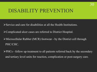 DISABILITY PREVENTION
Service and care for disabilities at all the Health Institutions.
Complicated ulcer cases are referred to District Hospital.
Microcellular Rubber (MCR) footwear - by the District cell through
PHC/CHC.
PHCs - follow up treatment to all patients referred back by the secondary
and tertiary level units for reaction, complication or post-surgery care.
30
 