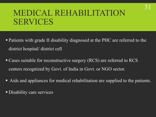 MEDICAL REHABILITATION
SERVICES
 Patients with grade II disability diagnosed at the PHC are referred to the
district hospital/ district cell
 Cases suitable for reconstructive surgery (RCS) are referred to RCS
centers recognized by Govt. of India in Govt. or NGO sector.
 Aids and appliances for medical rehabilitation are supplied to the patients.
 Disability care services
31
 