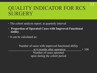 QUALITY INDICATOR FOR RCS
SURGERY
 The cohort analysis report, at quarterly interval
 Proportion of Operated Cases with Improved Functional
Ability.
 It can be calculated as:
Number of cases with improved functional ability
at 6 months after operation × 100
Number of cases operated
upon during the cohort period
33
 