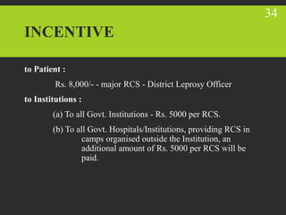 INCENTIVE
to Patient :
Rs. 8,000/- - major RCS - District Leprosy Officer
to Institutions :
(a) To all Govt. Institutions - Rs. 5000 per RCS.
(b) To all Govt. Hospitals/Institutions, providing RCS in
camps organised outside the Institution, an
additional amount of Rs. 5000 per RCS will be
paid.
34
 