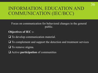 INFORMATION, EDUCATION AND
COMMUNICATION (IEC/BCC)
Focus on communication for behavioral changes in the general
public.
Objectives of IEC :-
 To develop communication material.
 To complement and support the detection and treatment services
 To remove stigma.
 Active participation of communities
36
 