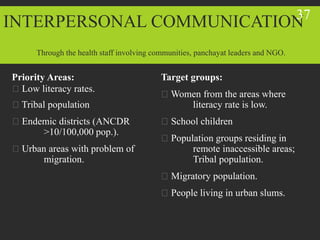 INTERPERSONAL COMMUNICATION
Priority Areas:
Low literacy rates.
Tribal population
Endemic districts (ANCDR
>10/100,000 pop.).
Urban areas with problem of
migration.
Target groups:
Women from the areas where
literacy rate is low.
School children
Population groups residing in
remote inaccessible areas;
Tribal population.
Migratory population.
People living in urban slums.
Through the health staff involving communities, panchayat leaders and NGO.
37
 