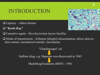 INTRODUCTION
 Leprosy – oldest disease
 "Kusht Rog”
 Causative agent - Mycobacterium leprae bacillus
 Mode of transmission - Airborne (droplet) dissemination, direct skin-to-
skin contact, mechanical transfer, inoculation.
"Chaulmoogra" oil
Sulfone drug, e.g. Dapsone was discovered in 1943
MultiDrugTreatment (MDT) - 1981
4
 
