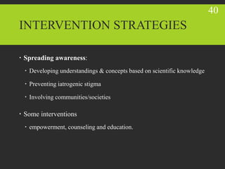INTERVENTION STRATEGIES
 Spreading awareness:
 Developing understandings & concepts based on scientific knowledge
 Preventing iatrogenic stigma
 Involving communities/societies
 Some interventions
 empowerment, counseling and education.
40
 
