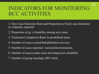 INDICATORS FOR MONITORING
BCC ACTIVITIES
1. New Case Detection Rate and Proportion of Early case detection
in voluntary reported
2. Proportion of gr. ii disability among new cases
3. Treatment Completion Rates in predefined areas
4. Number of cases availed Rehabilitation services
5. Number of cases reported / noticed discrimination.
6. Number of cases (under care) developed new disability
7. Number of group meetings (IPC) held.
41
 