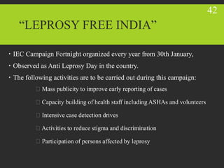 “LEPROSY FREE INDIA”
 IEC Campaign Fortnight organized every year from 30th January,
 Observed as Anti Leprosy Day in the country.
 The following activities are to be carried out during this campaign:
Mass publicity to improve early reporting of cases
Capacity building of health staff including ASHAs and volunteers
Intensive case detection drives
Activities to reduce stigma and discrimination
Participation of persons affected by leprosy
42
 