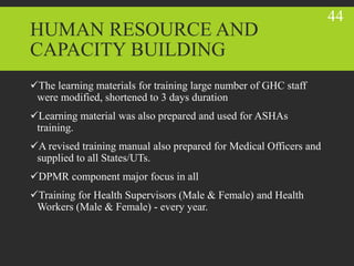 HUMAN RESOURCE AND
CAPACITY BUILDING
The learning materials for training large number of GHC staff
were modified, shortened to 3 days duration
Learning material was also prepared and used for ASHAs
training.
A revised training manual also prepared for Medical Officers and
supplied to all States/UTs.
DPMR component major focus in all
Training for Health Supervisors (Male & Female) and Health
Workers (Male & Female) - every year.
44
 