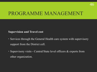 PROGRAMME MANAGEMENT
Supervision and Travel cost
 Services through the General Health care system with supervisory
support from the District cell.
 Supervisory visits - Central/State level officers & experts from
other organization.
46
 