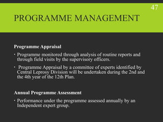 PROGRAMME MANAGEMENT
Programme Appraisal
 Programme monitored through analysis of routine reports and
through field visits by the supervisory officers.
 Programme Appraisal by a committee of experts identified by
Central Leprosy Division will be undertaken during the 2nd and
the 4th year of the 12th Plan.
Annual Programme Assessment
 Performance under the programme assessed annually by an
Independent expert group.
47
 