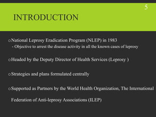 INTRODUCTION
oNational Leprosy Eradication Program (NLEP) in 1983
- Objective to arrest the disease activity in all the known cases of leprosy
oHeaded by the Deputy Director of Health Services (Leprosy )
oStrategies and plans formulated centrally
oSupported as Partners by the World Health Organization, The International
Federation of Anti-leprosy Associations (ILEP)
5
 