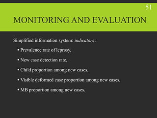 MONITORING AND EVALUATION
Simplified information system: indicators :
 Prevalence rate of leprosy,
 New case detection rate,
 Child proportion among new cases,
 Visible deformed case proportion among new cases,
 MB proportion among new cases.
51
 