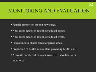  Female proportion among new cases,
 New cases detection rate in scheduled castes,
 New cases detection rate in scheduled tribes,
 Patient month blister calendar packs stock,
 Proportion of health sub-centers providing MDT; and
 Absolute number of patients made RFT should also be
monitored.
52
MONITORING AND EVALUATION
 