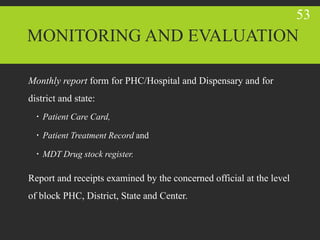 Monthly report form for PHC/Hospital and Dispensary and for
district and state:
 Patient Care Card,
 Patient Treatment Record and
 MDT Drug stock register.
Report and receipts examined by the concerned official at the level
of block PHC, District, State and Center.
53
MONITORING AND EVALUATION
 