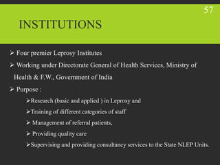 INSTITUTIONS
 Four premier Leprosy Institutes
 Working under Directorate General of Health Services, Ministry of
Health & F.W., Government of India
 Purpose :
Research (basic and applied ) in Leprosy and
Training of different categories of staff
 Management of referral patients,
 Providing quality care
Supervising and providing consultancy services to the State NLEP Units.
57
 