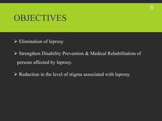 OBJECTIVES
 Elimination of leprosy
 Strengthen Disability Prevention & Medical Rehabilitation of
persons affected by leprosy.
 Reduction in the level of stigma associated with leprosy.
6
 