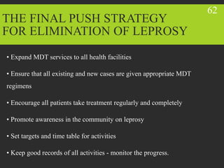 THE FINAL PUSH STRATEGY
FOR ELIMINATION OF LEPROSY
• Expand MDT services to all health facilities
• Ensure that all existing and new cases are given appropriate MDT
regimens
• Encourage all patients take treatment regularly and completely
• Promote awareness in the community on leprosy
• Set targets and time table for activities
• Keep good records of all activities - monitor the progress.
62
 