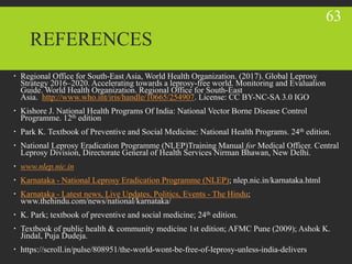 REFERENCES
 Regional Office for South-East Asia, World Health Organization. (2017). Global Leprosy
Strategy 2016–2020. Accelerating towards a leprosy-free world. Monitoring and Evaluation
Guide. World Health Organization. Regional Office for South-East
Asia. http://www.who.int/iris/handle/10665/254907. License: CC BY-NC-SA 3.0 IGO
 Kishore J. National Health Programs Of India: National Vector Borne Disease Control
Programme. 12th edition
 Park K. Textbook of Preventive and Social Medicine: National Health Programs. 24th edition.
 National Leprosy Eradication Programme (NLEP)Training Manual for Medical Officer. Central
Leprosy Division, Directorate General of Health Services Nirman Bhawan, New Delhi.
 www.nlep.nic.in
 Karnataka - National Leprosy Eradication Programme (NLEP); nlep.nic.in/karnataka.html
 Karnataka - Latest news, Live Updates, Politics, Events - The Hindu;
www.thehindu.com/news/national/karnataka/
 K. Park; textbook of preventive and social medicine; 24th edition.
 Textbook of public health & community medicine 1st edition; AFMC Pune (2009); Ashok K.
Jindal, Puja Dudeja.
 https://scroll.in/pulse/808951/the-world-wont-be-free-of-leprosy-unless-india-delivers
63
 