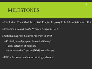 MILESTONES
oThe Indian Council of the British Empire Leprosy Relief Association in 1925
oRenamed as Hind Kusht Nivaran Sangh in 1947
oNational Leprosy Control Program in 1955
oCentrally aided program for control through
– early detection of cases and
– treatment with Dapsone (DDS) monotherapy
o1981 - Leprosy eradication strategy planned
7
 