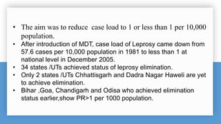 • The aim was to reduce case load to 1 or less than 1 per 10,000
population.
• After introduction of MDT, case load of Leprosy came down from
57.6 cases per 10,000 population in 1981 to less than 1 at
national level in December 2005.
• 34 states /UTs achieved status of leprosy elimination.
• Only 2 states /UTs Chhattisgarh and Dadra Nagar Haweli are yet
to achieve elimination.
• Bihar ,Goa, Chandigarh and Odisa who achieved elimination
status earlier,show PR>1 per 1000 population.
 