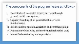 i. Decentralized integrated leprosy services through
general health care system;
ii. Capacity building of all general health services
functionaries;
iii. Intensified information ,education and communication;
iv. Prevention of disability and medical rehabilitation ; and
v. Intensified monitoring and supervision.
The components of the programme are as follows:-
 