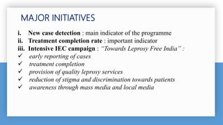 MAJOR INITIATIVES
i. New case detection : main indicator of the programme
ii. Treatment completion rate : important indicator
iii. Intensive IEC campaign : “Towards Leprosy Free India” :
 early reporting of cases
 treatment completion
 provision of quality leprosy services
 reduction of stigma and discrimination towards patients
 awareness through mass media and local media
 