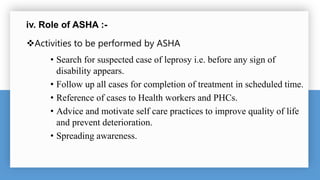 iv. Role of ASHA :-
Activities to be performed by ASHA
• Search for suspected case of leprosy i.e. before any sign of
disability appears.
• Follow up all cases for completion of treatment in scheduled time.
• Reference of cases to Health workers and PHCs.
• Advice and motivate self care practices to improve quality of life
and prevent deterioration.
• Spreading awareness.
 