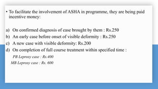 • To facilitate the involvement of ASHA in programme, they are being paid
incentive money:
a) On confirmed diagnosis of case brought by them : Rs.250
b) An early case before onset of visible deformity : Rs.250
c) A new case with visible deformity: Rs.200
d) On completion of full course treatment within specified time :
PB Leprosy case : Rs.400
MB Leprosy case : Rs. 600
 