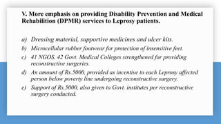 V. More emphasis on providing Disability Prevention and Medical
Rehabilition (DPMR) services to Leprosy patients.
a) Dressing material, supportive medicines and ulcer kits.
b) Microcellular rubber footwear for protection of insensitive feet.
c) 41 NGOS, 42 Govt. Medical Colleges strengthened for providing
reconstructive surgeries.
d) An amount of Rs.5000, provided as incentive to each Leprosy affected
person below poverty line undergoing reconstructive surgery.
e) Support of Rs.5000, also given to Govt. institutes per reconstructive
surgery conducted.
 