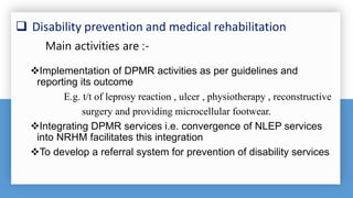  Disability prevention and medical rehabilitation
Implementation of DPMR activities as per guidelines and
reporting its outcome
E.g. t/t of leprosy reaction , ulcer , physiotherapy , reconstructive
surgery and providing microcellular footwear.
Integrating DPMR services i.e. convergence of NLEP services
into NRHM facilitates this integration
To develop a referral system for prevention of disability services
Main activities are :-
 
