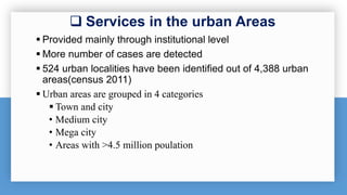  Services in the urban Areas
 Provided mainly through institutional level
 More number of cases are detected
 524 urban localities have been identified out of 4,388 urban
areas(census 2011)
 Urban areas are grouped in 4 categories
 Town and city
• Medium city
• Mega city
• Areas with >4.5 million poulation
 