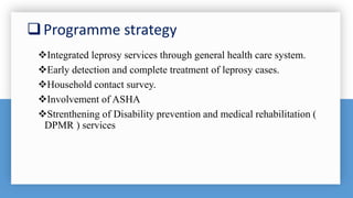 Programme strategy
Integrated leprosy services through general health care system.
Early detection and complete treatment of leprosy cases.
Household contact survey.
Involvement of ASHA
Strenthening of Disability prevention and medical rehabilitation (
DPMR ) services
 