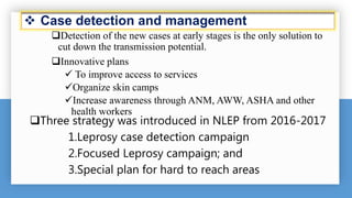  Case detection and management
Detection of the new cases at early stages is the only solution to
cut down the transmission potential.
Innovative plans
 To improve access to services
Organize skin camps
Increase awareness through ANM, AWW, ASHA and other
health workers
Three strategy was introduced in NLEP from 2016-2017
1.Leprosy case detection campaign
2.Focused Leprosy campaign; and
3.Special plan for hard to reach areas
 