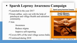  Sparsh Leprosy Awareness Campaign
Launched in the year 2017
Gram sabhas carry out with the help of
panchayat and village Health and sanitation
community.
Aim
Awareness
Reduce stigma
Improve self-reporting
Covers 60% of the total village across India
Continued during 2018
 