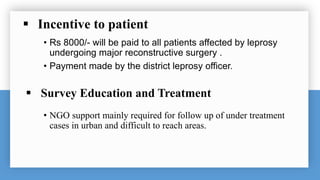  Incentive to patient
• Rs 8000/- will be paid to all patients affected by leprosy
undergoing major reconstructive surgery .
• Payment made by the district leprosy officer.
 Survey Education and Treatment
• NGO support mainly required for follow up of under treatment
cases in urban and difficult to reach areas.
 