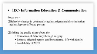  IEC- Information Education & Communication
Focus on –
Behavior change in community against stigma and discrimination
against leprosy affected person.
Making the public aware about the
• Correction of deformity through surgery.
• Leprosy affected person can live a normal life with family.
• Availability of MDT
 