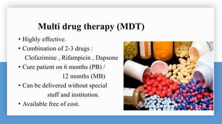 Multi drug therapy (MDT)
• Highly effective.
• Combination of 2-3 drugs :
Clofazimine , Rifampicin , Dapsone
• Cure patient on 6 months (PB) /
12 months (MB)
• Can be delivered without special
staff and institution.
• Available free of cost.
 