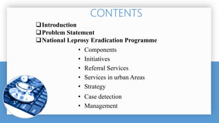 Introduction
Problem Statement
National Leprosy Eradication Programme
• Components
• Initiatives
• Referral Services
• Services in urban Areas
• Strategy
• Case detection
• Management
 