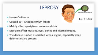  Hansen’s disease
 Caused By - Mycobacterium leprae
 Mainly affects peripheral nerves and skin
 May also affect muscles, eyes, bones and internal organs.
 The disease is often associated with a stigma, especially when
deformities are present.
 