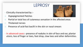 • Clinically characterized by :-
A. Hypopigmented Patches
B. Partial or total loss of cutaneous sensation in the affected areas
C. Thickened nerves
D. Presence of acid-fast bacilli in the skin or nasal smears
• In advanced cases:- presence of nodules in skin of face and ear, plantar
ulcers, loss of finger or toes, foot drop, claw toes and other deformities.
 