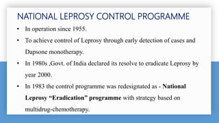 • In operation since 1955.
• To achieve control of Leprosy through early detection of cases and
Dapsone monotherapy.
• In 1980s ,Govt. of India declared its resolve to eradicate Leprosy by
year 2000.
• In 1983 the control programme was redesignated as - National
Leprosy “Eradication” programme with strategy based on
multidrug-chemotherapy.
NATIONAL LEPROSY CONTROL PROGRAMME
 