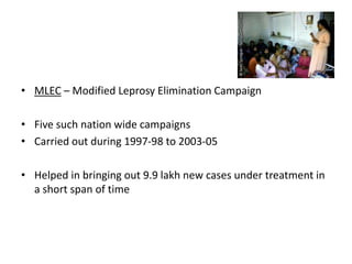 • MLEC – Modified Leprosy Elimination Campaign
• Five such nation wide campaigns
• Carried out during 1997-98 to 2003-05
• Helped in bringing out 9.9 lakh new cases under treatment in
a short span of time
 