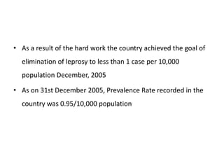 • As a result of the hard work the country achieved the goal of
elimination of leprosy to less than 1 case per 10,000
population December, 2005
• As on 31st December 2005, Prevalence Rate recorded in the
country was 0.95/10,000 population
 